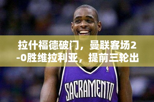 拉什福德破门，曼联客场2-0胜维拉利亚，提前三轮出线！