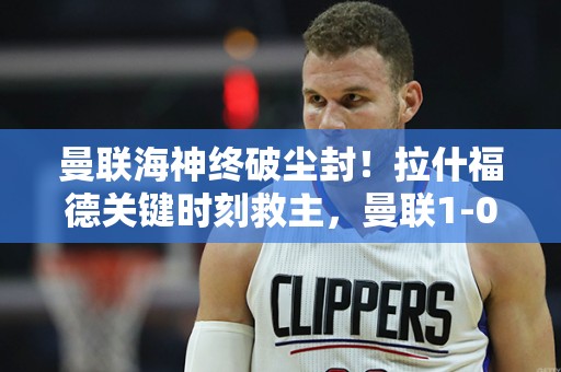 曼联海神终破尘封！拉什福德关键时刻救主，曼联1-0