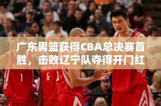 广东男篮获得CBA总决赛首胜，击败辽宁队夺得开门红