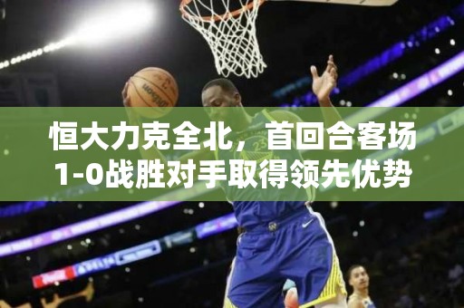 恒大力克全北，首回合客场1-0战胜对手取得领先优势