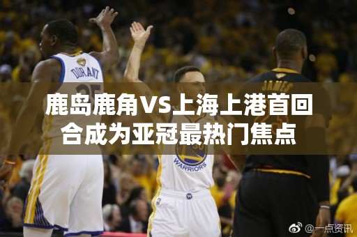 鹿岛鹿角VS上海上港首回合成为亚冠最热门焦点