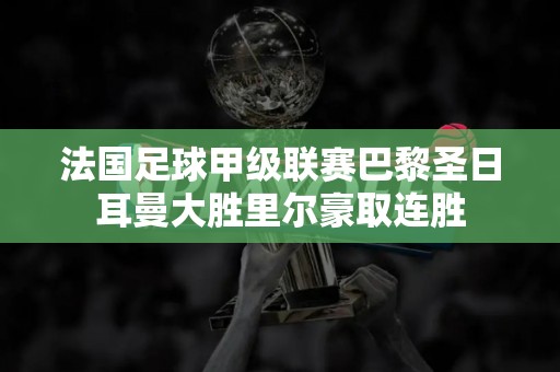 法国足球甲级联赛巴黎圣日耳曼大胜里尔豪取连胜