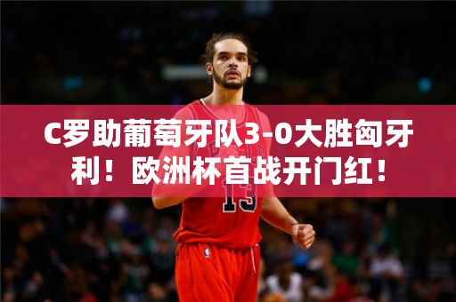 C罗助葡萄牙队3-0大胜匈牙利！欧洲杯首战开门红！