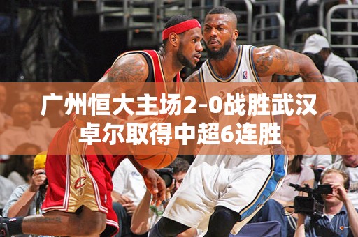 广州恒大主场2-0战胜武汉卓尔取得中超6连胜