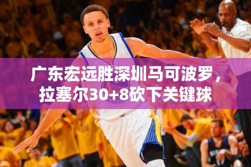 广东宏远胜深圳马可波罗，拉塞尔30+8砍下关键球