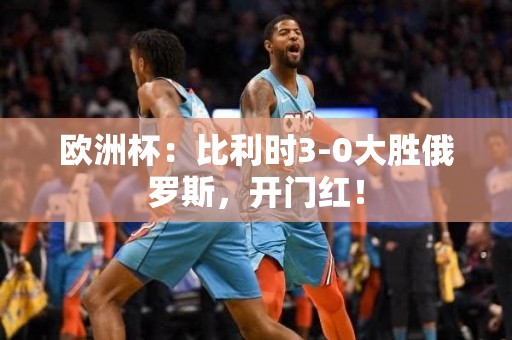 欧洲杯：比利时3-0大胜俄罗斯，开门红！