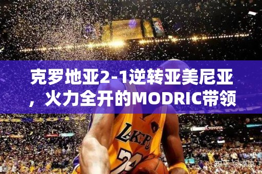 克罗地亚2-1逆转亚美尼亚，火力全开的MODRIC带领球队取胜