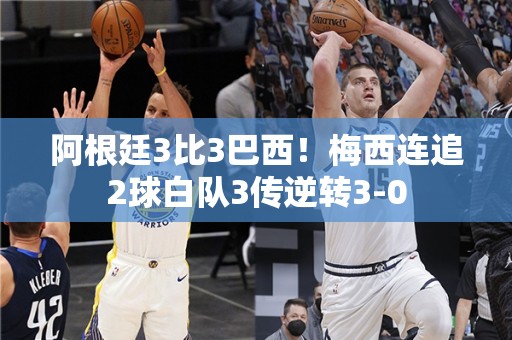 阿根廷3比3巴西！梅西连追2球白队3传逆转3-0