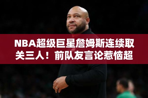 NBA超级巨星詹姆斯连续取关三人！前队友言论惹恼超巨？两大状元也被移出列表