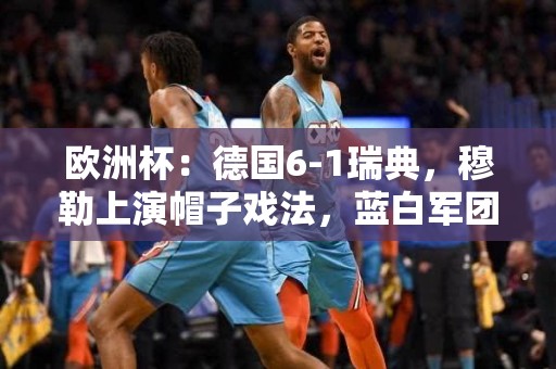 欧洲杯：德国6-1瑞典，穆勒上演帽子戏法，蓝白军团晋级16强