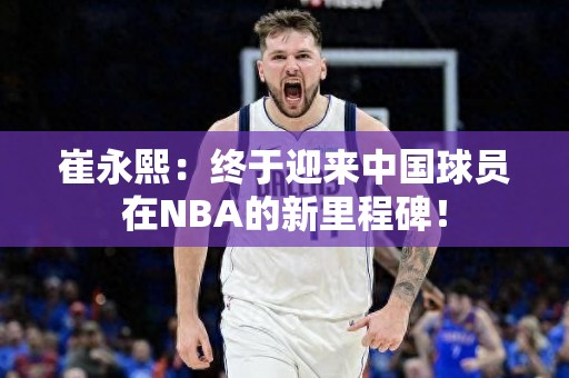 崔永熙：终于迎来中国球员在NBA的新里程碑！