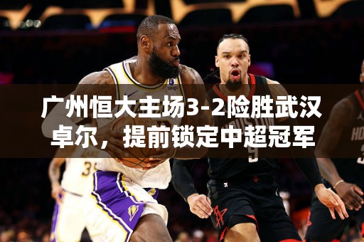 广州恒大主场3-2险胜武汉卓尔，提前锁定中超冠军