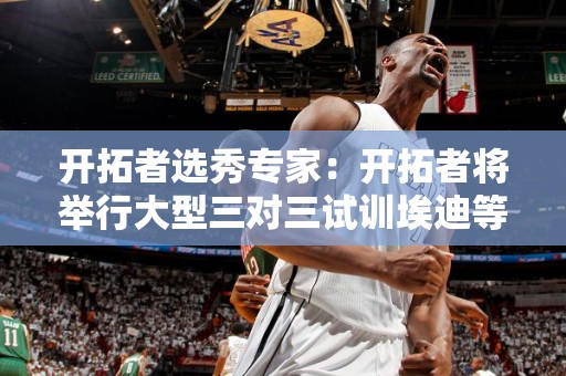 开拓者选秀专家：开拓者将举行大型三对三试训埃迪等多名热门秀将参加