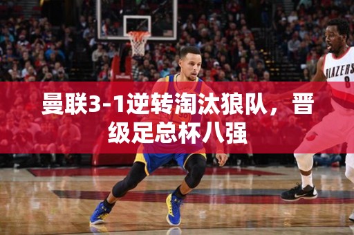 曼联3-1逆转淘汰狼队，晋级足总杯八强