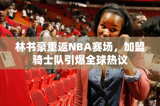 林书豪重返NBA赛场，加盟骑士队引爆全球热议