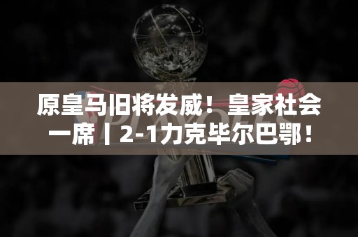 原皇马旧将发威！皇家社会一席丨2-1力克毕尔巴鄂！