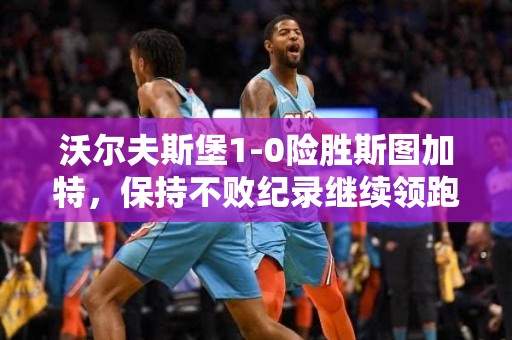 沃尔夫斯堡1-0险胜斯图加特，保持不败纪录继续领跑德甲积分榜