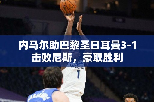 内马尔助巴黎圣日耳曼3-1击败尼斯，豪取胜利