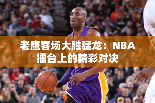 老鹰客场大胜猛龙：NBA擂台上的精彩对决