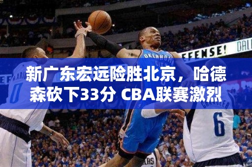 新广东宏远险胜北京，哈德森砍下33分 CBA联赛激烈对抗升温