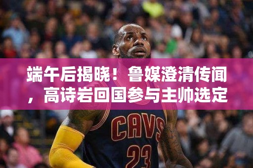 端午后揭晓！鲁媒澄清传闻，高诗岩回国参与主帅选定