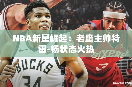 NBA新星崛起：老鹰主帅特雷-杨状态火热