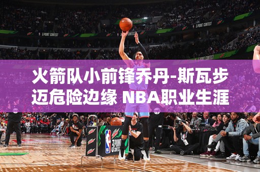 火箭队小前锋乔丹-斯瓦步迈危险边缘 NBA职业生涯或受影响