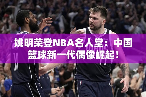 姚明荣登NBA名人堂：中国篮球新一代偶像崛起！