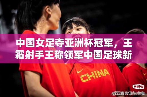 中国女足夺亚洲杯冠军，王霜射手王称领军中国足球新高潮