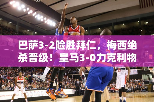 巴萨3-2险胜拜仁，梅西绝杀晋级！皇马3-0力克利物浦，成功晋级欧冠八强！