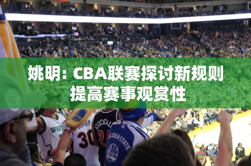 姚明: CBA联赛探讨新规则 提高赛事观赏性