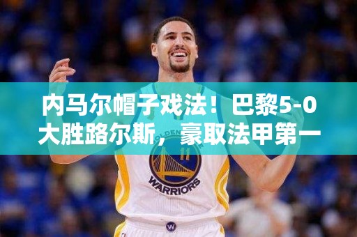 内马尔帽子戏法！巴黎5-0大胜路尔斯，豪取法甲第一