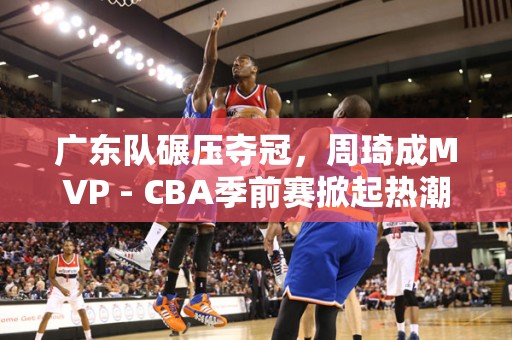 广东队碾压夺冠，周琦成MVP - CBA季前赛掀起热潮