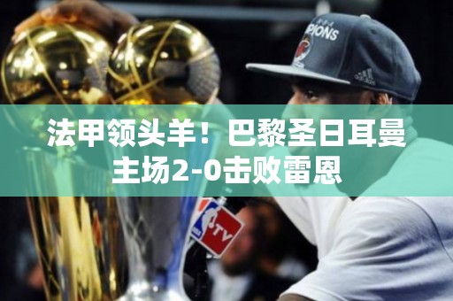 法甲领头羊！巴黎圣日耳曼主场2-0击败雷恩