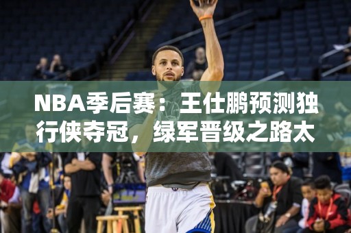 NBA季后赛：王仕鹏预测独行侠夺冠，绿军晋级之路太顺？探讨硬仗掉链子可能性