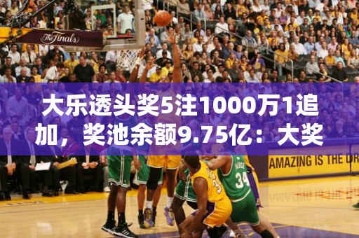 大乐透头奖5注1000万1追加，奖池余额9.75亿：大奖等你来拿！