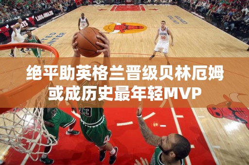 绝平助英格兰晋级贝林厄姆或成历史最年轻MVP