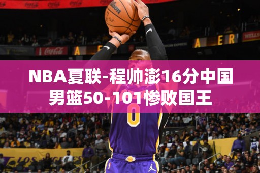 NBA夏联-程帅澎16分中国男篮50-101惨败国王