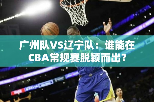 广州队VS辽宁队：谁能在CBA常规赛脱颖而出？