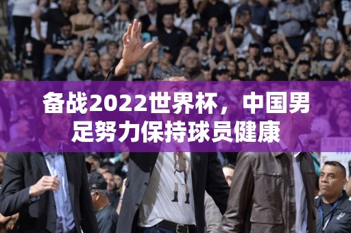 备战2022世界杯，中国男足努力保持球员健康