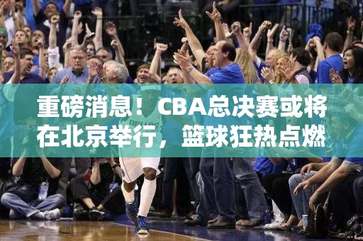 重磅消息！CBA总决赛或将在北京举行，篮球狂热点燃首都