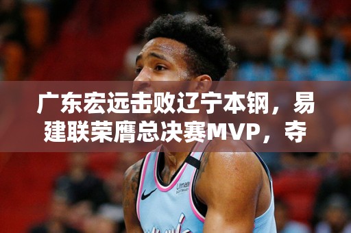 广东宏远击败辽宁本钢，易建联荣膺总决赛MVP，夺得CBA总冠军！