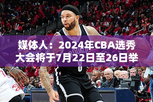 媒体人：2024年CBA选秀大会将于7月22日至26日举行