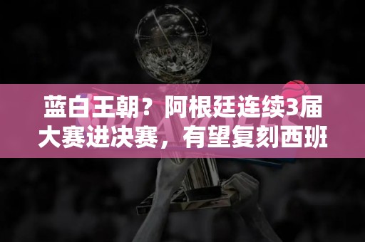 蓝白王朝？阿根廷连续3届大赛进决赛，有望复刻西班牙三连冠