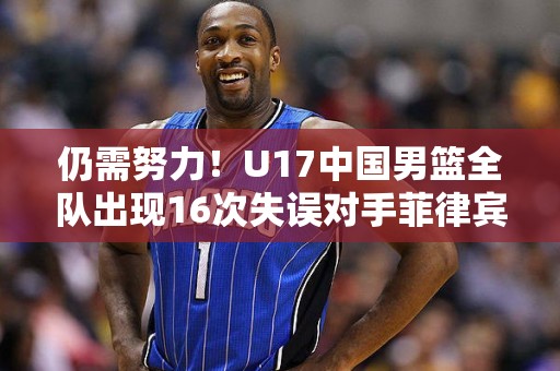 仍需努力！U17中国男篮全队出现16次失误对手菲律宾仅8次