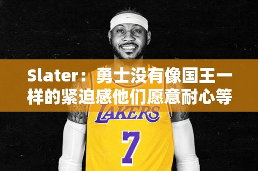 Slater：勇士没有像国王一样的紧迫感他们愿意耐心等待马卡答复