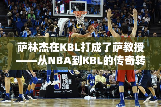 萨林杰在KBL打成了萨教授——从NBA到KBL的传奇转变