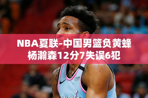 NBA夏联-中国男篮负黄蜂杨瀚森12分7失误6犯