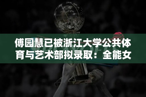 傅园慧已被浙江大学公共体育与艺术部拟录取：全能女神的新起点