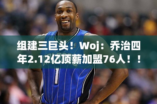 组建三巨头！Woj：乔治四年2.12亿顶薪加盟76人！！